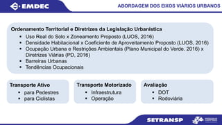 ABORDAGEM DOS EIXOS VIÁRIOS URBANOS
Ordenamento Territorial e Diretrizes da Legislação Urbanística
 Uso Real do Solo x Zoneamento Proposto (LUOS, 2016)
 Densidade Habitacional x Coeficiente de Aproveitamento Proposto (LUOS, 2016)
 Ocupação Urbana e Restrições Ambientais (Plano Municipal do Verde. 2016) x
Diretrizes Viárias (PD, 2016)
 Barreiras Urbanas
 Tendências Ocupacionais
Transporte Ativo
 para Pedestres
 para Ciclistas
Transporte Motorizado
 Infraestrutura
 Operação
Avaliação
 DOT
 Rodoviária
 