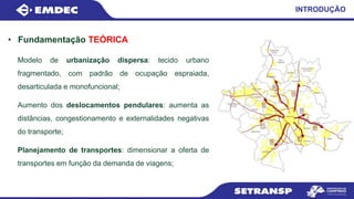 • Fundamentação TEÓRICA
INTRODUÇÃO
Modelo de urbanização dispersa: tecido urbano
fragmentado, com padrão de ocupação espraiada,
desarticulada e monofuncional;
Aumento dos deslocamentos pendulares: aumenta as
distâncias, congestionamento e externalidades negativas
do transporte;
Planejamento de transportes: dimensionar a oferta de
transportes em função da demanda de viagens;
 