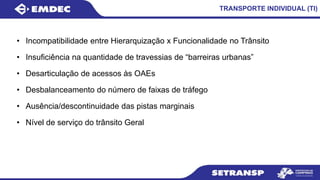 TRANSPORTE INDIVIDUAL (TI)
• Incompatibilidade entre Hierarquização x Funcionalidade no Trânsito
• Insuficiência na quantidade de travessias de “barreiras urbanas”
• Desarticulação de acessos às OAEs
• Desbalanceamento do número de faixas de tráfego
• Ausência/descontinuidade das pistas marginais
• Nível de serviço do trânsito Geral
 