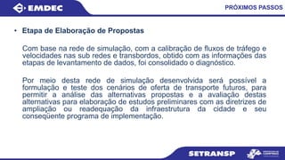 PRÓXIMOS PASSOS
• Etapa de Elaboração de Propostas
Com base na rede de simulação, com a calibração de fluxos de tráfego e
velocidades nas sub redes e transbordos, obtido com as informações das
etapas de levantamento de dados, foi consolidado o diagnóstico.
Por meio desta rede de simulação desenvolvida será possível a
formulação e teste dos cenários de oferta de transporte futuros, para
permitir a análise das alternativas propostas e a avaliação destas
alternativas para elaboração de estudos preliminares com as diretrizes de
ampliação ou readequação da infraestrutura da cidade e seu
conseqüente programa de implementação.
 