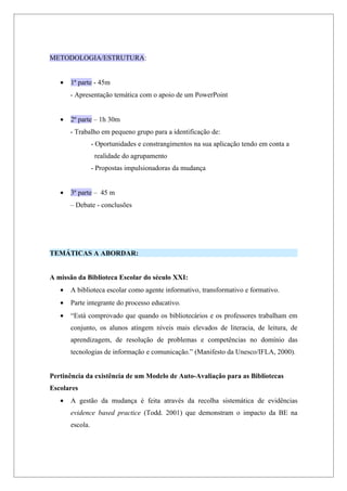 METODOLOGIA/ESTRUTURA:


   •   1ª parte - 45m
       - Apresentação temática com o apoio de um PowerPoint


   •   2ª parte – 1h 30m
       - Trabalho em pequeno grupo para a identificação de:
                 - Oportunidades e constrangimentos na sua aplicação tendo em conta a
                  realidade do agrupamento
                 - Propostas impulsionadoras da mudança


   •   3ª parte – 45 m
       – Debate - conclusões




TEMÁTICAS A ABORDAR:


A missão da Biblioteca Escolar do século XXI:
   •   A biblioteca escolar como agente informativo, transformativo e formativo.
   •   Parte integrante do processo educativo.
   •   “Está comprovado que quando os bibliotecários e os professores trabalham em
       conjunto, os alunos atingem níveis mais elevados de literacia, de leitura, de
       aprendizagem, de resolução de problemas e competências no domínio das
       tecnologias de informação e comunicação.” (Manifesto da Unesco/IFLA, 2000).


Pertinência da existência de um Modelo de Auto-Avaliação para as Bibliotecas
Escolares
   •   A gestão da mudança é feita através da recolha sistemática de evidências
       evidence based practice (Todd. 2001) que demonstram o impacto da BE na
       escola.
 