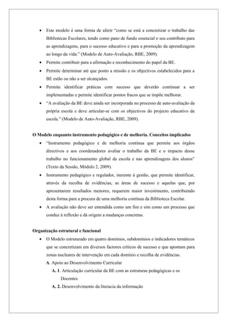 •   Este modelo é uma forma de aferir “como se está a concretizar o trabalho das
       Bibliotecas Escolares, tendo como pano de fundo essencial o seu contributo para
       as aprendizagens, para o sucesso educativo e para a promoção da aprendizagem
       ao longo da vida.” (Modelo de Auto-Avaliação, RBE, 2009).
   •   Permite contribuir para a afirmação e reconhecimento do papel da BE.
   •   Permite determinar até que ponto a missão e os objectivos estabelecidos para a
       BE estão ou não a ser alcançados.
   •   Permite identificar práticas com sucesso que deverão continuar a ser
       implementadas e permite identificar pontos fracos que se impõe melhorar.
   •   “A avaliação da BE deve ainda ser incorporada no processo de auto-avaliação da
       própria escola e deve articular-se com os objectivos do projecto educativo da
       escola.” (Modelo de Auto-Avaliação, RBE, 2009).


O Modelo enquanto instrumento pedagógico e de melhoria. Conceitos implicados
   •   “Instrumento pedagógico e de melhoria contínua que permite aos órgãos
       directivos e aos coordenadores avaliar o trabalho da BE e o impacto desse
       trabalho no funcionamento global da escola e nas aprendizagens dos alunos”
       (Texto da Sessão, Módulo 2, 2009).
   •   Instrumento pedagógico e regulador, inerente à gestão, que permite identificar,
       através da recolha de evidências, as áreas de sucesso e aquelas que, por
       apresentarem resultados menores, requerem maior investimento, contribuindo
       desta forma para a procura de uma melhoria contínua da Biblioteca Escolar.
   •   A avaliação não deve ser entendida como um fim e sim como um processo que
       conduz à reflexão e dá origem a mudanças concretas.


Organização estrutural e funcional
   •   O Modelo estruturado em quatro domínios, subdomínios e indicadores temáticos
       que se concretizam em diversos factores críticos de sucesso e que apontam para
       zonas nucleares de intervenção em cada domínio e recolha de evidências.
       A. Apoio ao Desenvolvimento Curricular
         A. 1. Articulação curricular da BE com as estruturas pedagógicas e os
              Docentes
         A. 2. Desenvolvimento da literacia da informação
 