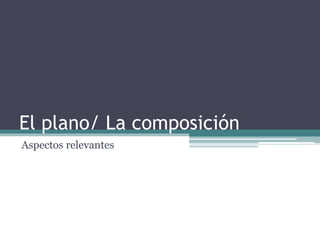 El plano/ La composición 
Aspectos relevantes 
 