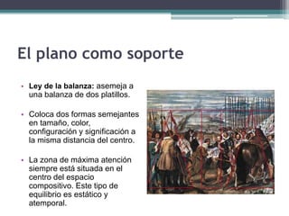 El plano como soporte 
• Ley de la balanza: asemeja a 
una balanza de dos platillos. 
• Coloca dos formas semejantes 
en tamaño, color, 
configuración y significación a 
la misma distancia del centro. 
• La zona de máxima atención 
siempre está situada en el 
centro del espacio 
compositivo. Este tipo de 
equilibrio es estático y 
atemporal. 
 