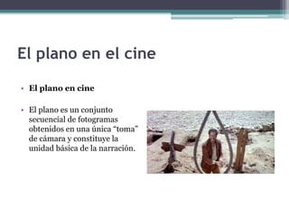El plano en el cine 
• El plano en cine 
• El plano es un conjunto 
secuencial de fotogramas 
obtenidos en una única “toma” 
de cámara y constituye la 
unidad básica de la narración. 
 
