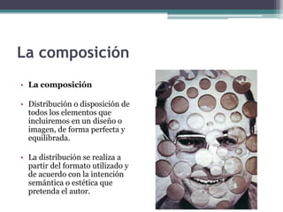 La composición 
• La composición 
• Distribución o disposición de 
todos los elementos que 
incluiremos en un diseño o 
imagen, de forma perfecta y 
equilibrada. 
• La distribución se realiza a 
partir del formato utilizado y 
de acuerdo con la intención 
semántica o estética que 
pretenda el autor. 
 