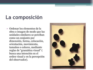 La composición 
• Ordenar los elementos de la 
obra o imagen de modo que las 
unidades similares se perciban 
como un conjunto por 
dimensión, forma, colocación, 
orientación, movimiento, 
tamaños o colores, mediante 
reglas de “gramática visual” ( 
busca una intención en el 
orden visual y en la percepción 
del observador). 
 