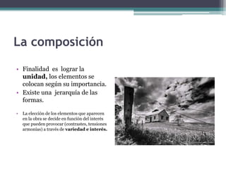 La composición 
• Finalidad es lograr la 
unidad, los elementos se 
colocan según su importancia. 
• Existe una jerarquía de las 
formas. 
• La elección de los elementos que aparecen 
en la obra se decide en función del interés 
que pueden provocar (contrastes, tensiones 
armonías) a través de variedad e interés. 
 