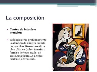 La composición 
• Centro de interés o 
atención 
• Es lo que atrae profundamente 
la atención de nuestra mirada 
por ser el motivo o clave de la 
obra plástica (color, tamaño o 
forma o por otra razón, un 
gesto, una figura...), a veces 
evidente, a veces sutil. 
 