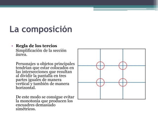 La composición 
• Regla de los tercios 
Simplificación de la sección 
áurea. 
Personajes u objetos principales 
tendrían que estar colocados en 
las intersecciones que resultan 
al dividir la pantalla en tres 
partes iguales de manera 
vertical y también de manera 
horizontal. 
De este modo se consigue evitar 
la monotonía que producen los 
encuadres demasiado 
simétricos. 
 