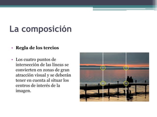 La composición 
• Regla de los tercios 
• Los cuatro puntos de 
intersección de las líneas se 
convierten en zonas de gran 
atracción visual y se deberán 
tener en cuenta al situar los 
centros de interés de la 
imagen. 
 