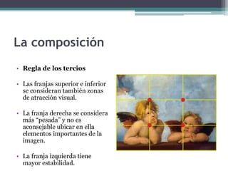 La composición 
• Regla de los tercios 
• Las franjas superior e inferior 
se consideran también zonas 
de atracción visual. 
• La franja derecha se considera 
más “pesada” y no es 
aconsejable ubicar en ella 
elementos importantes de la 
imagen. 
• La franja izquierda tiene 
mayor estabilidad. 
 