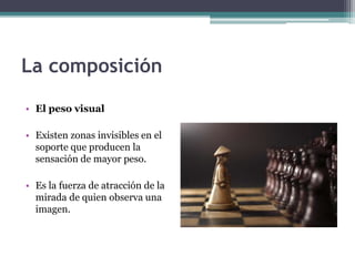 La composición 
• El peso visual 
• Existen zonas invisibles en el 
soporte que producen la 
sensación de mayor peso. 
• Es la fuerza de atracción de la 
mirada de quien observa una 
imagen. 
 