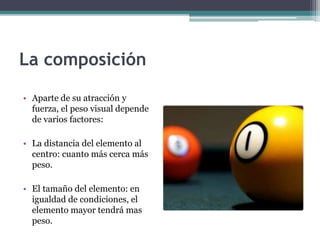 La composición 
• Aparte de su atracción y 
fuerza, el peso visual depende 
de varios factores: 
• La distancia del elemento al 
centro: cuanto más cerca más 
peso. 
• El tamaño del elemento: en 
igualdad de condiciones, el 
elemento mayor tendrá mas 
peso. 
 