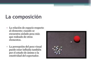 La composición 
• La relación de espacio respecto 
al elemento: cuando se 
encuentra aislado pesa más 
que rodeado de otros 
elementos. 
• La percepción del peso visual 
puede estar influida también 
por el estado de ánimo o la 
emotividad del espectador. 
 