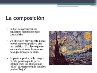La composición 
• Se han de considerar los 
siguientes factores de peso 
compositivo: 
• Un objeto en movimiento posee 
mayor peso compositivo que 
uno estático. Un objeto que se 
acerca a la cámara tiene mayor 
peso que uno que se aleja. 
• La parte superior de la imagen 
es más pesada que la parte 
inferior pues los objetos más 
“altos” parecen ser más pesados 
que los “bajos”. 
 
