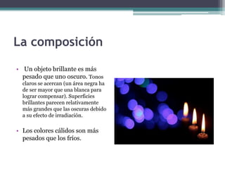 La composición 
• Un objeto brillante es más 
pesado que uno oscuro. Tonos 
claros se acercan (un área negra ha 
de ser mayor que una blanca para 
lograr compensar). Superficies 
brillantes parecen relativamente 
más grandes que las oscuras debido 
a su efecto de irradiación. 
• Los colores cálidos son más 
pesados que los fríos. 
 