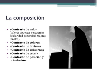 La composición 
• • Contraste de valor 
(valores opuestos o extremos 
de claridad-oscuridad, valores 
tonales). 
• • Contraste de colores 
• • Contraste de texturas 
• • Contraste de contornos 
• • Contraste de escala 
• • Contraste de posición y 
orientación 
 