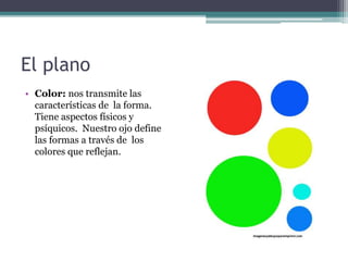 El plano 
• Color: nos transmite las 
características de la forma. 
Tiene aspectos físicos y 
psíquicos. Nuestro ojo define 
las formas a través de los 
colores que reflejan. 
 