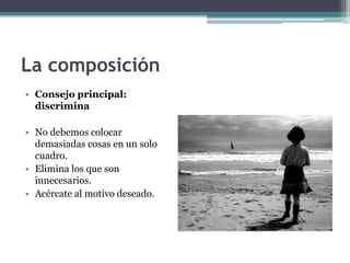La composición 
• Consejo principal: 
discrimina 
• No debemos colocar 
demasiadas cosas en un solo 
cuadro. 
• Elimina los que son 
innecesarios. 
• Acércate al motivo deseado. 
 