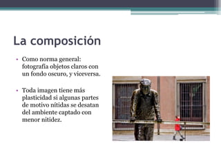 La composición 
• Como norma general: 
fotografía objetos claros con 
un fondo oscuro, y viceversa. 
• Toda imagen tiene más 
plasticidad si algunas partes 
de motivo nítidas se desatan 
del ambiente captado con 
menor nitidez. 
 