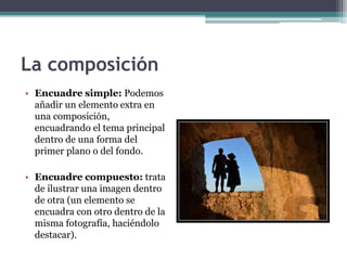 La composición 
• Encuadre simple: Podemos 
añadir un elemento extra en 
una composición, 
encuadrando el tema principal 
dentro de una forma del 
primer plano o del fondo. 
• Encuadre compuesto: trata 
de ilustrar una imagen dentro 
de otra (un elemento se 
encuadra con otro dentro de la 
misma fotografía, haciéndolo 
destacar). 
 