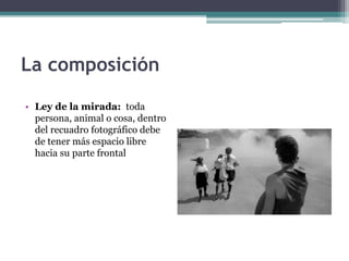 La composición 
• Ley de la mirada: toda 
persona, animal o cosa, dentro 
del recuadro fotográfico debe 
de tener más espacio libre 
hacia su parte frontal 
 
