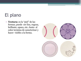 El plano 
• Textura: es la “piel” de las 
formas, puede ser lisa, rugosa, 
brillante, opaca, etc. Junto al 
color termina de caracterizar y 
hacer visible a la forma. 
 