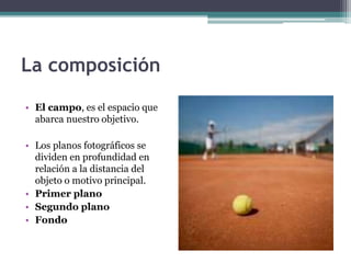 La composición 
• El campo, es el espacio que 
abarca nuestro objetivo. 
• Los planos fotográficos se 
dividen en profundidad en 
relación a la distancia del 
objeto o motivo principal. 
• Primer plano 
• Segundo plano 
• Fondo 
 