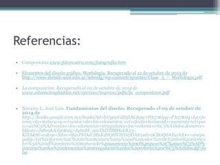 Referencias: 
• Composición www.fotonostra.com/fotografia.htm 
• Elementos del diseño gráfico. Morfología. Recuperado el 12 de octubre de 2013 de 
http://www.dirinfo.unsl.edu.ar/introdg/wp-content/apuntes/Clase_5_-_Morfologia.pdf. 
• La composición. Recuperado el 05 de octubre de 2014 de 
www.educacionplastica.net/epv1eso/impress/pdfs/la_composicion.pdf 
• Navarro L. José Luis. Fundamentos del diseño. Recuperado el 09 de octubre de 
2014 de 
http://books.google.com.mx/books?id=hUyeuVdFgk8C&pg=PA57&lpg=PA57&dq=La+fo 
rma,+la+textura+y+el+color+de+los+elementos:+el+efecto+texturado+aumenta+el+pes 
o,+as%C3%AD+como+los+elementos+irregulares+los+colores+c%C3%A1lidos.&source= 
bl&ots=z98o9kAJ9v&sig=fy6nM_z0cYhIYlBBHukR23- 
KZlA&hl=es&sa=X&ei=O9xPVOaCMaKd8QHV8IHQDA&ved=0CB0Q6AEwAA#v=onepa 
ge&q=La%20forma%2C%20la%20textura%20y%20el%20color%20de%20los%20elemen 
tos%3A%20el%20efecto%20texturado%20aumenta%20el%20peso%2C%20as%C3%AD% 
20como%20los%20elementos%20irregulares%20los%20colores%20c%C3%A1lidos.&f=fa 
lse 
