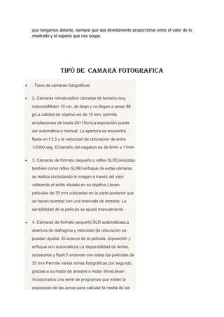 que tengamos delante, siempre que sea directamente proporcional entre el valor de lo
mostrado y el espacio que nos ocupa.
TIPÒ DE CAMARA FOTOGRAFICA
. Tipos de cámaras fotograficas
2. Cámaras miniaturaSon cámaras de tamaño muy
reducidoMiden 10 cm. de largo y no llegan a pesar 88
grLa calidad de objetivo es de 15 mm, permite
ampliaciones de hasta 20=15cmLa exposición puede
ser automática o manual. La apertura se encuentra
fijada en f 3,5 y la velocidad de obturación de entre
1/2000 seg. El tamaño del negativo es de 8mm x 11mm
3. Cámaras de formato pequeño o réflex SLRConocidas
también como réflex SLREl enfoque de estas cámaras
se realiza controlando la imagen a través del visor
volteando el anillo situado en su objetivo.Llevan
películas de 35 mm colocadas en la parte posterior que
se hacen avanzar con una manivela de arrastre. La
sensibilidad de la película se ajusta manualmente.
4. Cámaras de formato pequeño SLR automáticasLa
abertura de diafragma y velocidad de obturación se
pueden ajustar. El avance de la película, exposición y
enfoque son automáticos.La disponibilidad de lentes,
accesorios y flash.Funcionan con todas las películas de
35 mm.Permite varias tomas fotográficas por segundo,
gracias a su motor de arrastre o motor driveLlevan
incorporados una serie de programas que miden la
exposición de las zonas para calcular la media de los
 