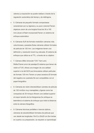 valores.La exposición se puede realizar a través de la
regulación automática del tiempo y de diafragma.
5. Cámaras de pequeño formato compactasse
caracterizan por su ligereza y su poco volumenTienen
objetivos zoom de una longitud focal de 35 a 105
mm.Llevan el flash incorporadoTienen un sistema de
enfoque automático
6. Cámaras SLR de formato medioSon cámaras más
voluminosas y pesadas.Estas cámaras utilizan formatos
de película de 120 mm. Las imágenes tienen una
definición y resolución tonal muy elevada. El sistema de
enfoque que utiliza es el TTL, a través de su objetivo
7. Cámara réflex binocular TLR: Twin Lens
ReflexTienen error de paralaje.El sistema que tienen de
visión el TLR, ofrece una imagen de una calidad
superior a la del SLR.Las binoculares utilizan películas
de formato 120 mm.Tienen un peso excesivo.El formato
del negativo es cuadrado.No son compatibles con el
papel fotográfico
8. Cámaras de visión directaUtilizan carretes de película
de 120 mmSon muy manejables y ligeras como las
compactas de 35 mmque ofrecen una calidad superior
al mayor tamaño de los fotogramas.Su enfoque es
telemétrico el sistema de enfoque que mide la distancia
entre la cámara fotográfica
9. Cámaras técnicas portátiles o bancos ópticos,
cámaras de estudioUtilizan formatos de película que
van desde las longitudes 10x12 a 20x25 cm.Son lentas
en cuanto a su preparación, se requiere un aprendizaje
 