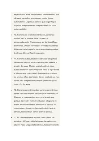 especializado antes de conocer su funcionamiento.Son
cámaras manuales, no presentan ningún tipo de
automatismo. La película se tiene que cargar hoja a
hoja.Sus imágenes tienen una gran definición y una
extrema nitidez.
10. Cámaras de revelado instántaneoLa distancia
mínima para el enfoque es de unos 60 cm.,
aproximadamente. El visor puede ser del tipo réflex o
telemétrico. Utilizan películas de revelado instantáneo.
El tamaño de la fotografía viene determinado por el de
la cámara. Lleva el flash incorporado.
11. Cámaras subacuáticas Son cámaras fotográficas
herméticas con una estructura fuerte para soportar la
presión del agua. Ofrecen una selección de cajas
subacuáticas que son sumergibles hasta el equivalente
a 40 metros de profundidad. Se encuentran provistas
de un visor réflex. Las focales de sus objetivos son más
cortos para compensar el aumento provocado por la
refracción del agua.
12. Cámaras panorámicas Las cámaras panorámicas
tienen unos mecanismos de rotación de forma circular
Plasman la imagen entera sobre una larga tira de
película de 24x224 milímetrosUsan un fotograma de
mayor anchuraDurante su exposición la película se
mueve sincronizando con la rotación giratoria de la
cámara, realizando un barrido sobre la película.
13. La cámara réflex de 35 mmLa idea básica (un
espejo en 45º) que refleja la imagen formada por un
objetivo hacia una pantalla del visor, hasta el momento
 