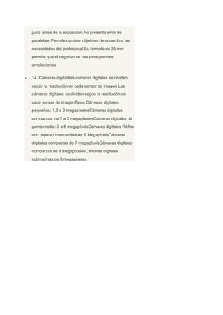 justo antes de la exposición.No presenta error de
paralelaje.Permite cambiar objetivos de acuerdo a las
necesidades del profesional.Su formato de 35 mm
permite que el negativo se use para grandes
ampliaciones
14. Cámaras digitalillas cámaras digitales se dividen
según la resolución de cada sensor de imagen Las
cámaras digitales se dividen según la resolución de
cada sensor de imagenTipos:Cámaras digitales
pequeñas: 1,3 a 2 megapíxelesCámaras digitales
compactas: de 2 a 3 megapíxelesCámaras digitales de
gama media: 3 a 5 megapíxelsCámaras digitales Réflex
con objetivo intercambiable: 6 MegapíxelsCámaras
digitales compactas de 7 megapíxelsCámaras digitales
compactas de 8 megapíxelesCámaras digitales
submarinas de 8 megapíxeles
 