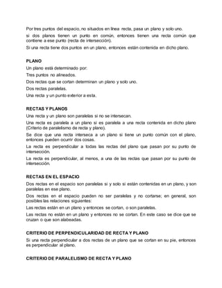 Por tres puntos del espacio, no situados en línea recta, pasa un plano y solo uno.
si dos planos tienen un punto en común, entonces tienen una recta común que
contiene a ese punto (recta de intersección).
Si una recta tiene dos puntos en un plano, entonces están contenida en dicho plano.
PLANO
Un plano está determinado por:
Tres puntos no alineados.
Dos rectas que se cortan determinan un plano y solo uno.
Dos rectas paralelas.
Una recta y un punto exterior a esta.
RECTAS Y PLANOS
Una recta y un plano son paralelas si no se intersecan.
Una recta es paralela a un plano si es paralela a una recta contenida en dicho plano
(Criterio de paralelismo de recta y plano).
Se dice que una recta interseca a un plano si tiene un punto común con el plano,
entonces pueden ocurrir dos cosas.
La recta es perpendicular a todas las rectas del plano que pasan por su punto de
intersección.
La recta es perpendicular, al menos, a una de las rectas que pasan por su punto de
intersección.
RECTAS EN EL ESPACIO
Dos rectas en el espacio son paralelas si y solo si están contenidas en un plano, y son
paralelas en ese plano.
Dos rectas en el espacio pueden no ser paralelas y no cortarse; en general, son
posibles las relaciones siguientes:
Las rectas están en un plano y entonces se cortan, o son paralelas.
Las rectas no están en un plano y entonces no se cortan. En este caso se dice que se
cruzan o que son alabeadas.
CRITERIO DE PERPENDICULARIDAD DE RECTA Y PLANO
Si una recta perpendicular a dos rectas de un plano que se cortan en su pie, entonces
es perpendicular al plano.
CRITERIO DE PARALELISMO DE RECTA Y PLANO
 