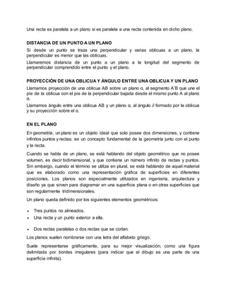 Una recta es paralela a un plano si es paralela a una recta contenida en dicho plano.
DISTANCIA DE UN PUNTO A UN PLANO
Si desde un punto se traza una perpendicular y varias oblicuas a un plano, la
perpendicular es menor que las oblicuas.
Llamaremos distancia de un punto a un plano a la longitud del segmento de
perpendicular comprendido entre el punto y el plano.
PROYECCIÓN DE UNA OBLICUA Y ÁNGULO ENTRE UNA OBLICUA Y UN PLANO
Llamamos proyección de una oblicua AB sobre un plano α, al segmento A’B que une el
pie de la oblicua con el pie de la perpendicular bajada desde el mismo punto A al plano
α.
Llamamos ángulo entre una oblicua AB y un plano α, al ángulo ∂ formado por la oblicua
y su proyección sobre el α.
EN EL PLANO
En geometría, un plano es un objeto ideal que solo posee dos dimensiones, y contiene
infinitos puntos y rectas; es un concepto fundamental de la geometría junto con el punto
y la recta.
Cuando se habla de un plano, se está hablando del objeto geométrico que no posee
volumen, es decir bidimensional, y que contiene un número infinito de rectas y puntos.
Sin embargo, cuando el término se utiliza en plural, se está hablando de aquel material
que es elaborado como una representación gráfica de superficies en diferentes
posiciones. Los planos son especialmente utilizados en ingeniería, arquitectura y
diseño ya que sirven para diagramar en una superficie plana o en otras superficies que
son regularmente tridimensionales.
Un plano queda definido por los siguientes elementos geométricos:
 Tres puntos no alineados.
 Una recta y un punto exterior a ella.
 Dos rectas paralelas o dos rectas que se cortan.
Los planos suelen nombrarse con una letra del alfabeto griego.
Suele representarse gráficamente, para su mejor visualización, como una figura
delimitada por bordes irregulares (para indicar que el dibujo es una parte de una
superficie infinita).
 