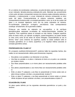 En un sistema de coordenadas cartesianas, un punto del plano queda determinado por
un par ordenado, llamados abscisa y ordenada del punto. Mediante ese procedimiento
a todo punto del plano corresponden siempre dos números reales ordenados (abscisa y
ordenada), y recíprocamente, a un par ordenado de números corresponde un único
punto del plano. Consecuentemente el sistema cartesiano establece una
correspondencia biunívoca entre un concepto geométrico como es el de los puntos del
plano y un concepto algebraico como son los pares ordenados de números.
En coordenadas polares por un ángulo y una distancia. Esta correspondencia
constituye el fundamento de la geometría analítica.
El área es una medida de extensión de una superficie, o de una figura
geométrica plana expresada en unidades de medida denominadas Unidades de
superficie. Para superficies planas el concepto es más intuitivo. Cualquier superficie
plana de lados rectos, por ejemplo un polígono, puede triangularse y se puede calcular
su área como suma de las áreas de dichos triángulos. Ocasionalmente se usa el
término "área" como sinónimo de superficie, cuando no existe confusión entre el
concepto geométrico en sí mismo (superficie) y la magnitud métrica asociada al
concepto geométrico (área).
PROPIEDADES DEL PLANO ℝ3
En un espacio euclidiano tridimensional ℝ3, podemos hallar los siguientes hechos, (los
cuales no son necesariamente válidos para dimensiones mayores).
 Dos planos o son paralelos o se intersectan en una línea.
 Una línea es paralela a un plano o intersecta al mismo en un punto o es contenida
por el plano mismo.
 Dos líneas perpendiculares a un mismo plano son necesariamente paralelas entre
sí.
 Dos planos perpendiculares a una misma línea son necesariamente paralelos entre
sí.
 Entre un plano Π cualquiera y una línea no perpendicular al mismo existe solo un
plano tal que contiene a la línea y es perpendicular al plano Π.
 Entre un plano Π cualquiera y una línea perpendicular al mismo existe un número
infinito de planos tal que contienen a la línea y son perpendiculares al plano Π.
ECUACIÓN DEL PLANO
Un plano queda definido por los siguientes elementos geométricos: un punto y dos
vectores:
 