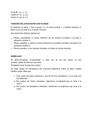 Punto P = (x1, y1, z1)
Vector u = (ux, uy, uz)
Vector v = (a2, b2, c2)
POSICIÓN RELATIVA ENTRE DOS PLANOS
Si tenemos un plano 1 con un punto A y un vector normal 1, y también tenemos un
plano 2 con un punto B y un vector normal 2.
Sus posiciones relativas pueden ser:
 Planos coincidentes: la misma dirección de los vectores normales y el punto A
pertenece al plano 2.
 Planos paralelos: si tienen la misma dirección los vectores normales y el punto A no
pertenece al plano 2.
 Planos secantes: si los vectores normales no tienen la misma dirección.
SEMIPLANO
Se llama semiplano, en geometría, a cada una de las dos partes en que
un plano queda dividido por una recta.
Postulados de la división de un plano
En cada pareja de semiplanos que una recta r determina sobre un plano, existen
infinitos puntos tales que:
1. Todo punto del plano pertenece a uno de los dos semiplanos, o a la recta que
los determina.
2. Dos puntos del mismo semiplano, determinan un segmento que no corta a la
recta r.
3. Dos puntos de semiplanos diferentes, determinan un segmento que corta a la
recta r.
 