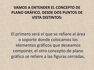 VAMOS A ENTENDER EL CONCEPTO DE
PLANO GRÁFICO, DESDE DOS PUNTOS DE
VISTA DISTINTOS:
El primero será el que se refiere al área
o soporte donde colocamos los
elementos gráficos que deseamos
componer, el otro concepto de plano
gráfico se refiere a las figuras cerradas.
 