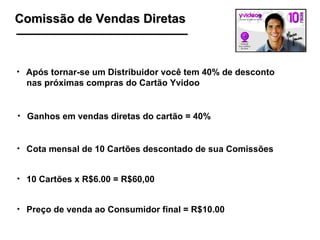 Comissão de Vendas Diretas Após tornar-se um Distribuidor você tem 40% de desconto  nas próximas compras do Cartão Yvidoo Ganhos em vendas diretas do cartão = 40% Cota mensal de 10 Cartões descontado de sua Comissões  10 Cartões x R$6.00 = R$60,00 Preço de venda ao Consumidor final = R$10.00 