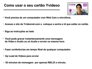 Como usar o seu cartão Yvideoo 30 minutos de mensagem  por apenas R$0,33 o minuto. Você precisa de um computador com Web Cam e microfone. Acesse o site da Yvideonet.com e  coloque a senha e id que estão no cartão Siga as instruções ao lado Você pode gravar instantaneamente uma mensagem  de Vídeo e Audío ou só Audío e enviar na mesma hora Fazer conferências em tempo Real de qualquer computador. Up Load de Vídeos para enviar 