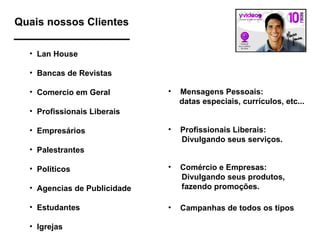 Quais nossos Clientes Lan House Bancas de Revistas Comercio em Geral Profissionais Liberais Empresários Palestrantes Politicos Agencias de Publicidade Estudantes Igrejas Mensagens Pessoais: datas especiais, currículos, etc... Comércio e Empresas: Divulgando seus produtos,  fazendo promoções.  Profissionais Liberais: Divulgando seus serviços. Campanhas de todos os tipos 