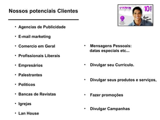Nossos potenciais Clientes Agencias de Publicidade E-mail marketing Comercio em Geral Profissionais Liberais Empresários Palestrantes Politicos Bancas de Revistas  Igrejas Lan House Mensagens Pessoais: datas especiais etc... Divulgar seus produtos e serviços,  Divulgar seu Currículo. Fazer promoções Divulgar Campanhas 