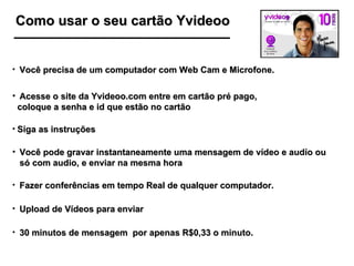 Como usar o seu cartão Yvideoo 30 minutos de mensagem  por apenas R$0,33 o minuto. Você precisa de um computador com Web Cam e Microfone. Acesse o site da Yvideoo.com entre em cartão pré pago, coloque a senha e id que estão no cartão Siga as instruções Você pode gravar instantaneamente uma mensagem de vídeo e audío ou só com audio, e enviar na mesma hora Fazer conferências em tempo Real de qualquer computador. Upload de Vídeos para enviar 