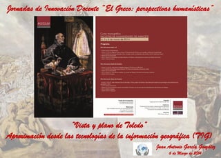 Jornadas de Innovación Docente “El Greco: perspectivas humanísticas”

“Vista y plano de Toledo”
Aproximación desde las tecnologías de la información geográfica (TIG)
Juan Antonio García González
6 de Marzo de 2014

 