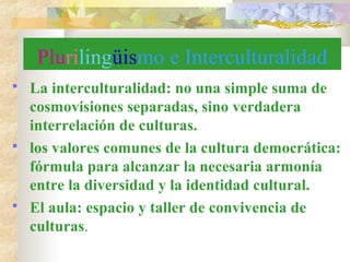 Plurilingüismo e Interculturalidad
 La interculturalidad: no una simple suma de
cosmovisiones separadas, sino verdadera
interrelación de culturas.
 los valores comunes de la cultura democrática:
fórmula para alcanzar la necesaria armonía
entre la diversidad y la identidad cultural.
 El aula: espacio y taller de convivencia de
culturas.
 