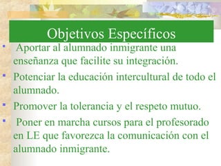 Objetivos Específicos
 Aportar al alumnado inmigrante una
enseñanza que facilite su integración.
 Potenciar la educación intercultural de todo el
alumnado.
 Promover la tolerancia y el respeto mutuo.
 Poner en marcha cursos para el profesorado
en LE que favorezca la comunicación con el
alumnado inmigrante.
 
