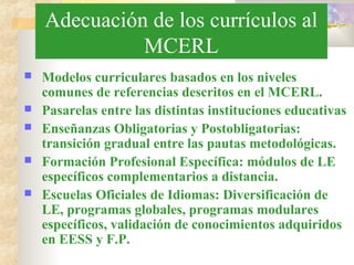 Adecuación de los currículos al
MCERL
 Modelos curriculares basados en los niveles
comunes de referencias descritos en el MCERL.
 Pasarelas entre las distintas instituciones educativas
 Enseñanzas Obligatorias y Postobligatorias:
transición gradual entre las pautas metodológicas.
 Formación Profesional Específica: módulos de LE
específicos complementarios a distancia.
 Escuelas Oficiales de Idiomas: Diversificación de
LE, programas globales, programas modulares
específicos, validación de conocimientos adquiridos
en EESS y F.P.
 