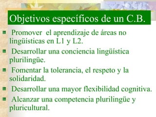 Objetivos específicos de un C.B.
Promover el aprendizaje de áreas no
lingüísticas en L1 y L2.
Desarrollar una conciencia lingüística
plurilingüe.
Fomentar la tolerancia, el respeto y la
solidaridad.
Desarrollar una mayor flexibilidad cognitiva.
Alcanzar una competencia plurilingüe y
pluricultural.
 
