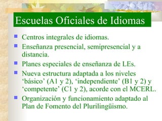 Escuelas Oficiales de Idiomas
 Centros integrales de idiomas.
 Enseñanza presencial, semipresencial y a
distancia.
 Planes especiales de enseñanza de LEs.
 Nueva estructura adaptada a los niveles
‘básico’ (A1 y 2), ‘independiente’ (B1 y 2) y
‘competente’ (C1 y 2), acorde con el MCERL.
 Organización y funcionamiento adaptado al
Plan de Fomento del Plurilingüismo.
 